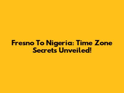Fresno To Nigeria: Time Zone Secrets Unveiled!