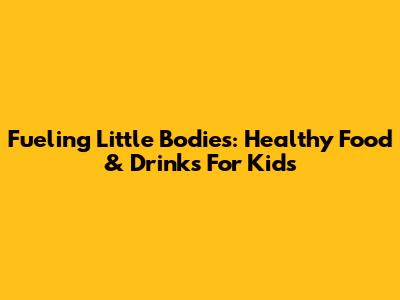 Fueling Little Bodies: Healthy Food & Drinks For Kids