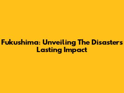 Fukushima: Unveiling The Disaster's Lasting Impact