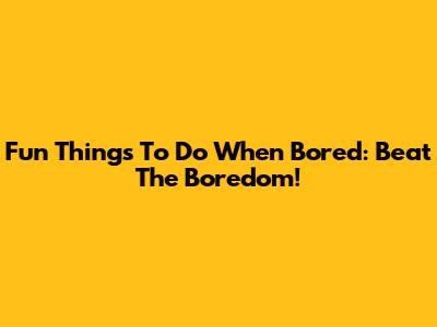 Fun Things To Do When Bored: Beat The Boredom!