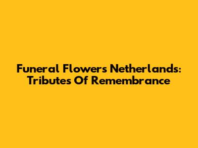 Funeral Flowers Netherlands: Tributes Of Remembrance