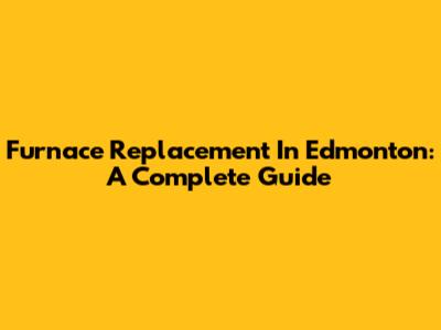 Furnace Replacement In Edmonton: A Complete Guide