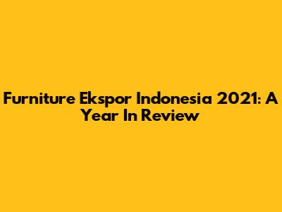Furniture Ekspor Indonesia 2021: A Year In Review