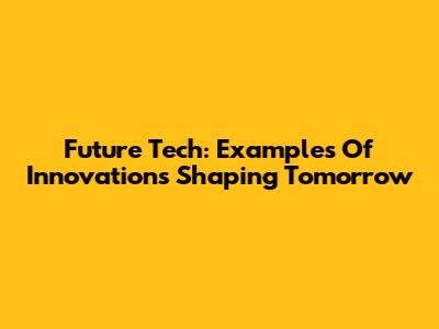 Future Tech: Examples Of Innovations Shaping Tomorrow