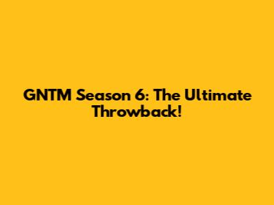 GNTM Season 6: The Ultimate Throwback!
