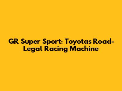 GR Super Sport: Toyota's Road-Legal Racing Machine