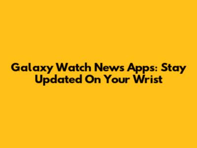 Galaxy Watch News Apps: Stay Updated On Your Wrist