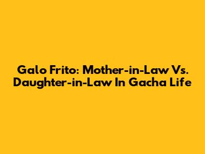 Galo Frito: Mother-in-Law Vs. Daughter-in-Law In Gacha Life