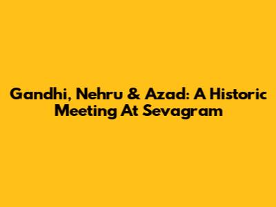 Gandhi, Nehru & Azad: A Historic Meeting At Sevagram
