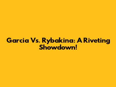Garcia Vs. Rybakina: A Riveting Showdown!