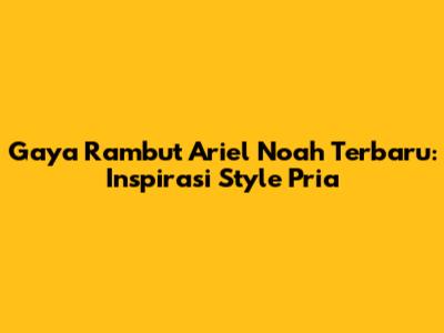 Gaya Rambut Ariel Noah Terbaru: Inspirasi Style Pria