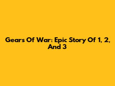 Gears Of War: Epic Story Of 1, 2, And 3