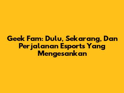 Geek Fam: Dulu, Sekarang, Dan Perjalanan Esports Yang Mengesankan
