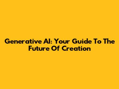 Generative AI: Your Guide To The Future Of Creation