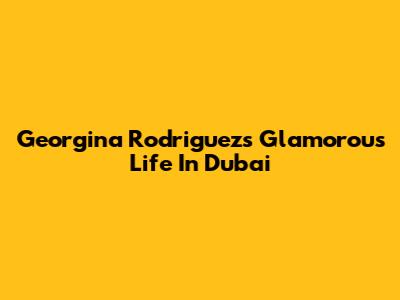 Georgina Rodriguez's Glamorous Life In Dubai