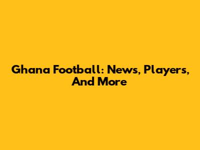 Ghana Football: News, Players, And More