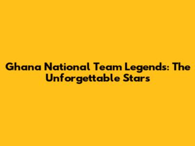 Ghana National Team Legends: The Unforgettable Stars