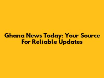 Ghana News Today: Your Source For Reliable Updates