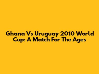 Ghana Vs Uruguay 2010 World Cup: A Match For The Ages