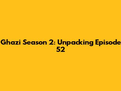 Ghazi Season 2: Unpacking Episode 52