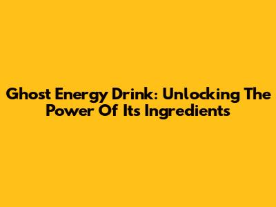 Ghost Energy Drink: Unlocking The Power Of Its Ingredients