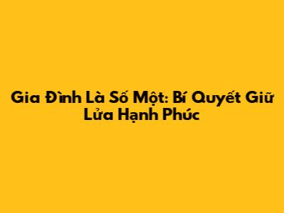 Gia Đình Là Số Một: Bí Quyết Giữ Lửa Hạnh Phúc