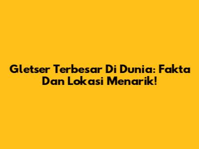 Gletser Terbesar Di Dunia: Fakta Dan Lokasi Menarik!