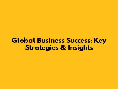 Global Business Success: Key Strategies & Insights
