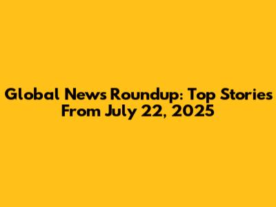 Global News Roundup: Top Stories From July 22, 2025