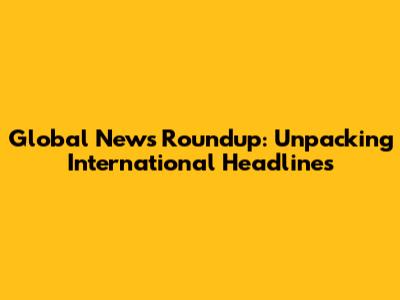 Global News Roundup: Unpacking International Headlines