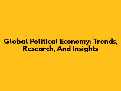 Global Political Economy: Trends, Research, And Insights