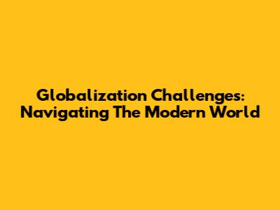 Globalization Challenges: Navigating The Modern World
