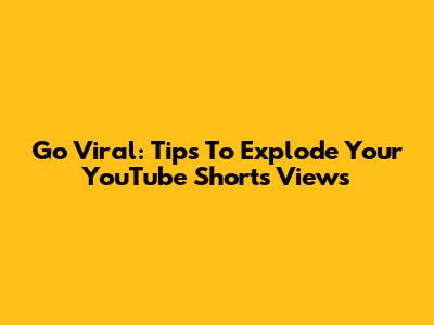 Go Viral: Tips To Explode Your YouTube Shorts Views