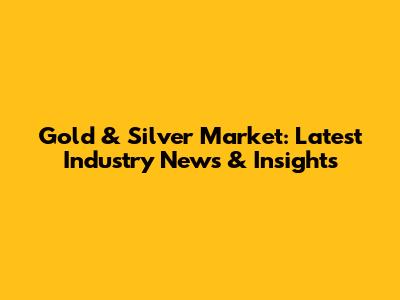 Gold & Silver Market: Latest Industry News & Insights