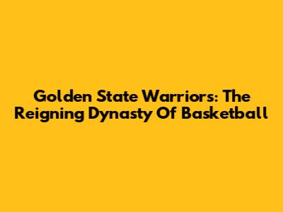 Golden State Warriors: The Reigning Dynasty Of Basketball