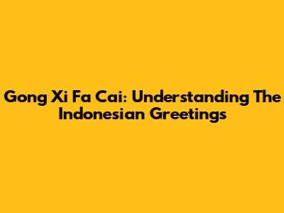 Gong Xi Fa Cai: Understanding The Indonesian Greetings
