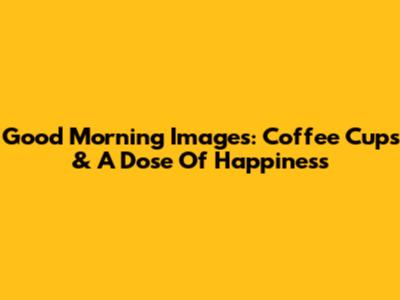 Good Morning Images: Coffee Cups & A Dose Of Happiness