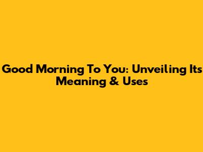 Good Morning To You: Unveiling Its Meaning & Uses