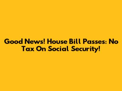 Good News! House Bill Passes: No Tax On Social Security!