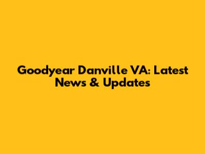 Goodyear Danville VA: Latest News & Updates