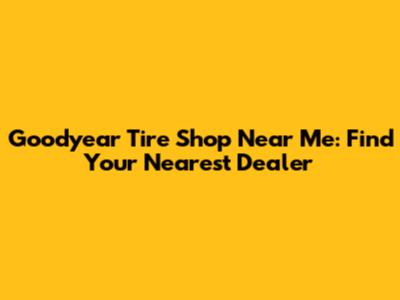 Goodyear Tire Shop Near Me: Find Your Nearest Dealer