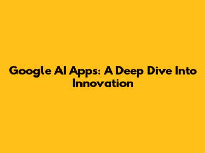 Google AI Apps: A Deep Dive Into Innovation