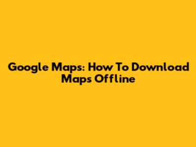 Google Maps: How To Download Maps Offline
