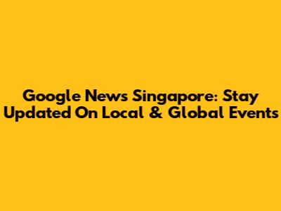 Google News Singapore: Stay Updated On Local & Global Events
