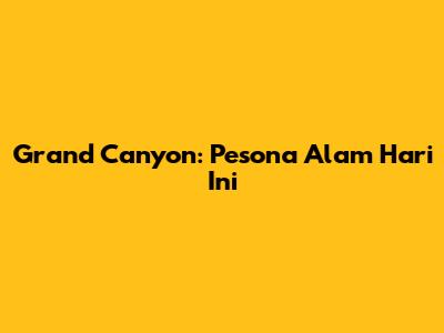 Grand Canyon: Pesona Alam Hari Ini