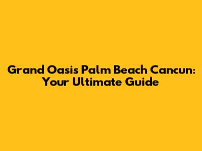 Grand Oasis Palm Beach Cancun: Your Ultimate Guide