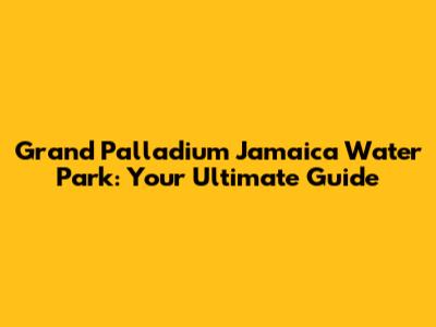 Grand Palladium Jamaica Water Park: Your Ultimate Guide