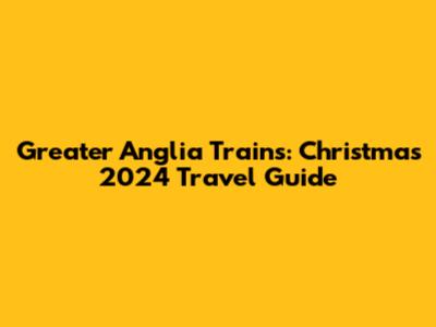 Greater Anglia Trains: Christmas 2024 Travel Guide