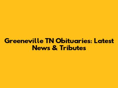 Greeneville TN Obituaries: Latest News & Tributes
