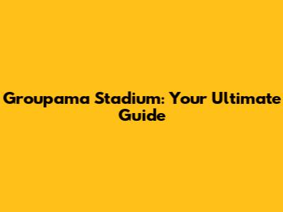 Groupama Stadium: Your Ultimate Guide